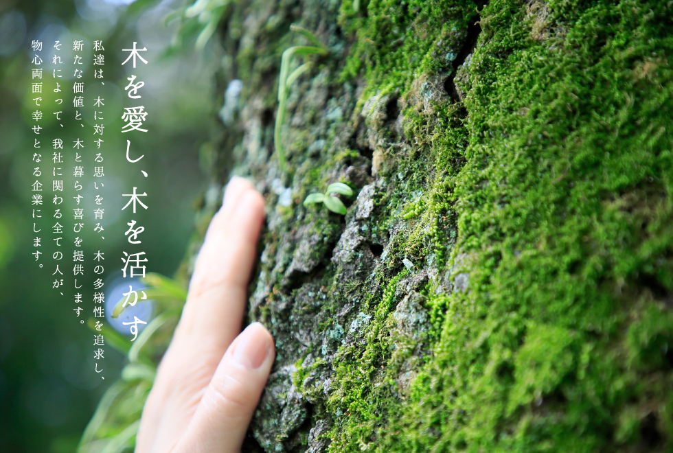 『木を愛し、木を活かす。』私達は、木に対する思いを育み、木の多様性を追求し、新たな価値と、木と暮らす喜びを提供します。それによって、我社に関わる全ての人が、物心両面で幸せとなる企業にします。